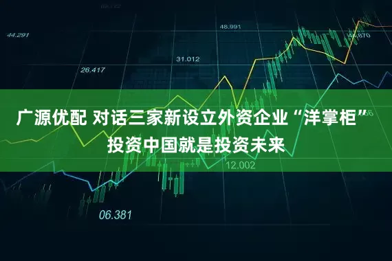 广源优配 对话三家新设立外资企业“洋掌柜” 投资中国就是投资未来