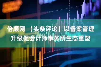 倍顺网 【头条评论】以备案管理升级促会计师事务所生态重塑