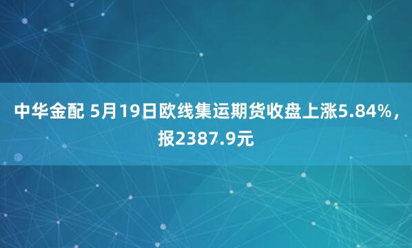 中华金配 5月19日欧线集运期货收盘上涨5.84%，报2387.9元