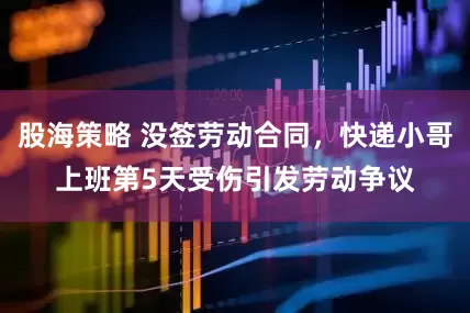 股海策略 没签劳动合同，快递小哥上班第5天受伤引发劳动争议