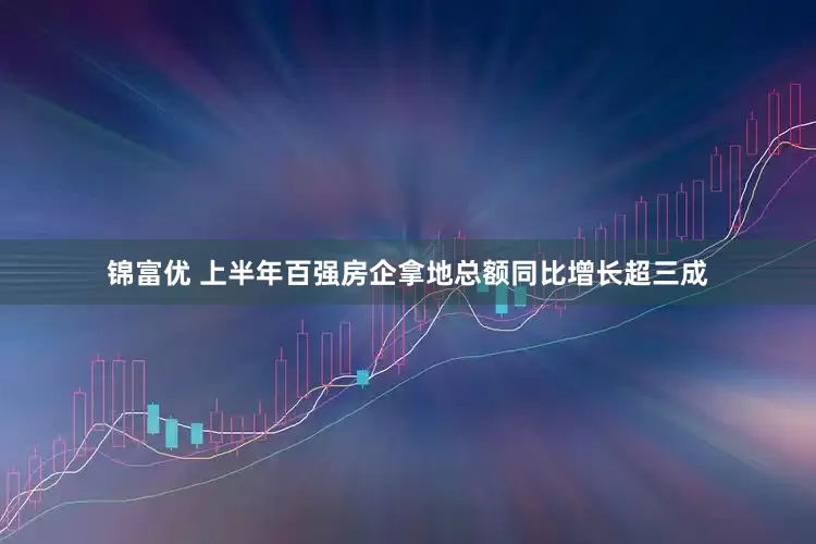 锦富优 上半年百强房企拿地总额同比增长超三成