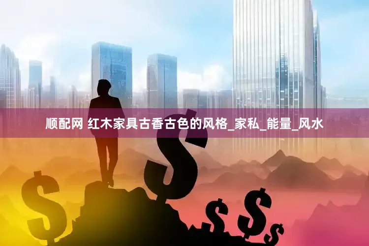 顺配网 红木家具古香古色的风格_家私_能量_风水
