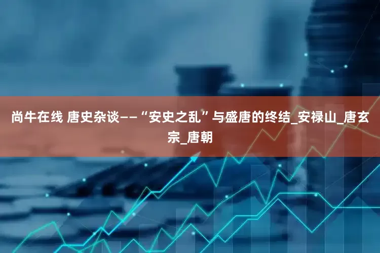 尚牛在线 唐史杂谈——“安史之乱”与盛唐的终结_安禄山_唐玄宗_唐朝