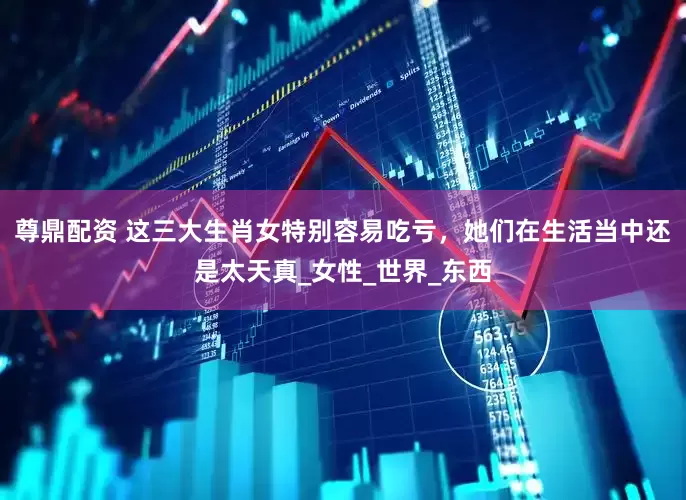 尊鼎配资 这三大生肖女特别容易吃亏，她们在生活当中还是太天真_女性_世界_东西