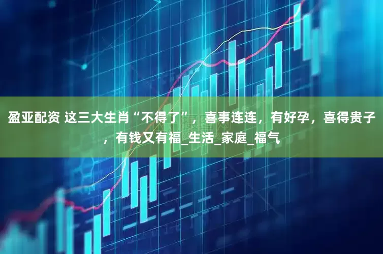 盈亚配资 这三大生肖“不得了”，喜事连连，有好孕，喜得贵子，有钱又有福_生活_家庭_福气