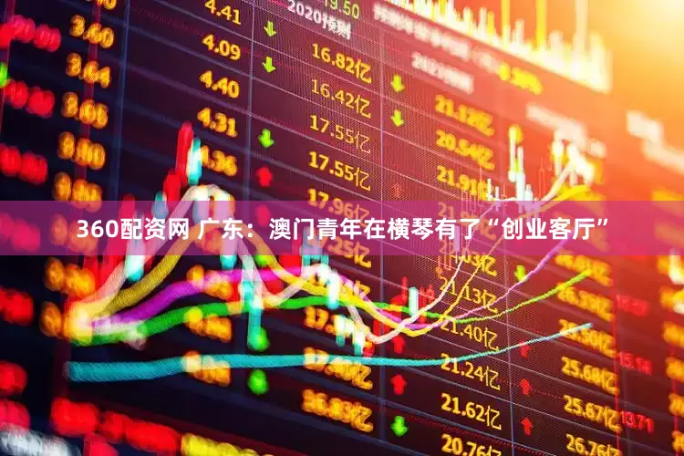 360配资网 广东：澳门青年在横琴有了“创业客厅”
