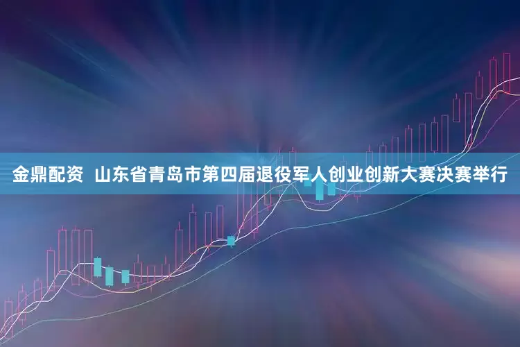 金鼎配资  山东省青岛市第四届退役军人创业创新大赛决赛举行