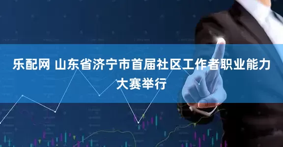 乐配网 山东省济宁市首届社区工作者职业能力大赛举行