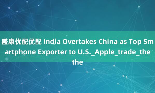 盛康优配优配 India Overtakes China as Top Smartphone Exporter to U.S._Apple_trade_the