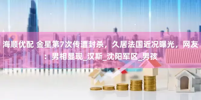 海顺优配 金星第7次传遭封杀，久居法国近况曝光，网友：男相显现_汉斯_沈阳军区_男孩