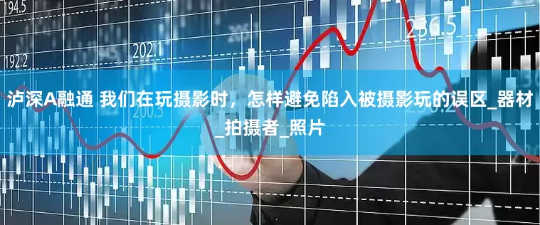 泸深A融通 我们在玩摄影时，怎样避免陷入被摄影玩的误区_器材_拍摄者_照片