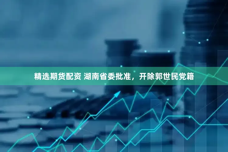 精选期货配资 湖南省委批准，开除郭世民党籍
