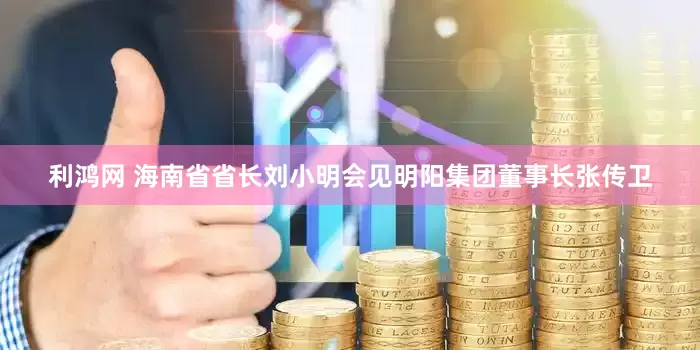 利鸿网 海南省省长刘小明会见明阳集团董事长张传卫