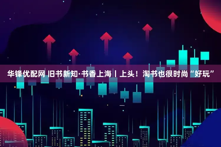 华锋优配网 旧书新知·书香上海丨上头!淘书也很时尚“好玩”