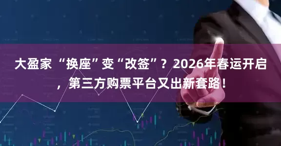 大盈家 “换座”变“改签”？2026年春运开启，第三方购票平台又出新套路！