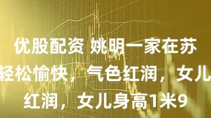 优股配资 姚明一家在苏州度假，轻松愉快，气色红润，女儿身高1米9