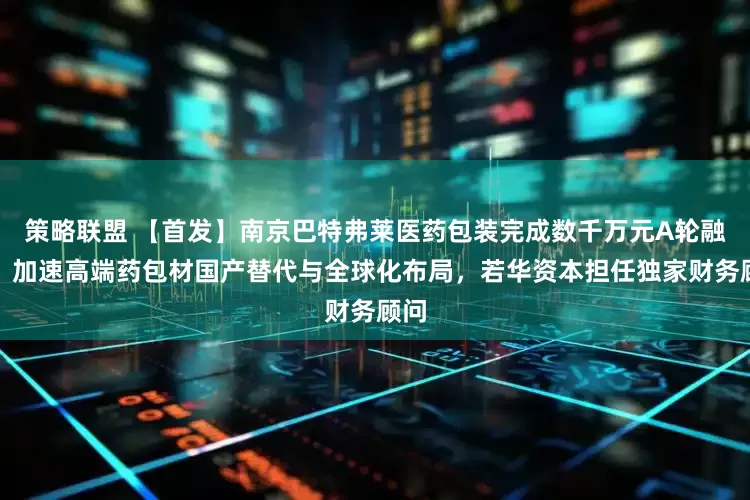 策略联盟 【首发】南京巴特弗莱医药包装完成数千万元A轮融资,加速高端药包材国产替代与全球化布局,若华资本担任独家财务顾问
